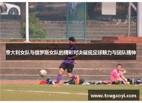 意大利女队与俄罗斯女队的精彩对决展现足球魅力与团队精神