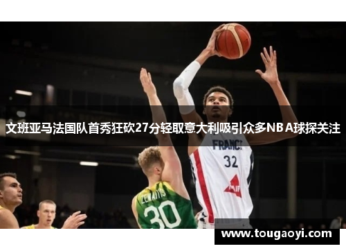 文班亚马法国队首秀狂砍27分轻取意大利吸引众多NBA球探关注