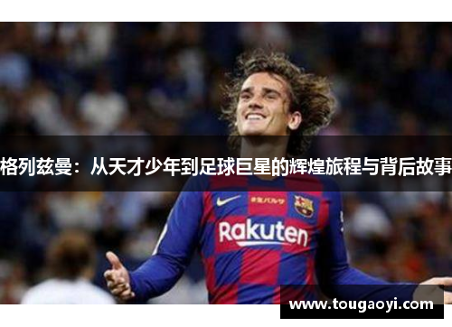 格列兹曼：从天才少年到足球巨星的辉煌旅程与背后故事